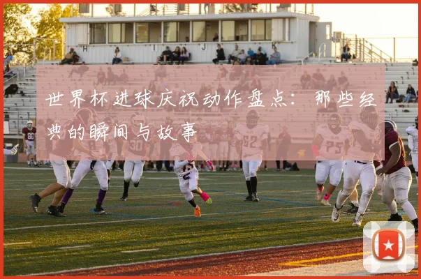 世界杯进球庆祝动作盘点：那些经典的瞬间与故事